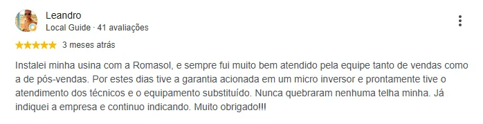 Avaliação de Leandro no Google, 5 estrelas: “Instalei minha usina com a Romasol, e sempre fui muito bem atendido pela equipe tanto de vendas como a de pós-vendas. Por estes dias tive a garantia acionada em um micro inversor e prontamente tive o atendimento dos técnicos e o equipamento substituído. Nunca quebraram nenhuma telha minha. Já indiquei a empresa e continuo indicando. Muito obrigado!!!”